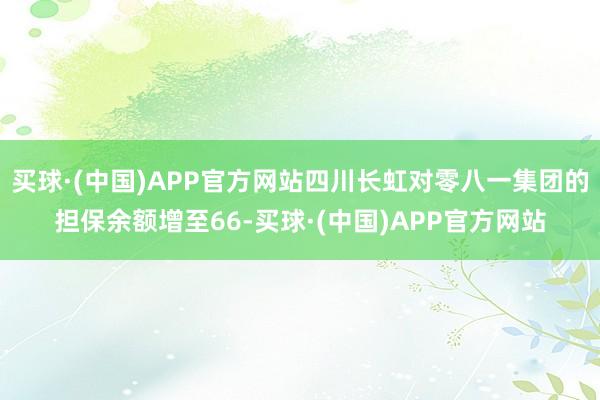 买球·(中国)APP官方网站四川长虹对零八一集团的担保余额增至66-买球·(中国)APP官方网站