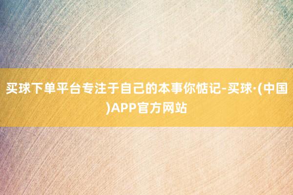 买球下单平台专注于自己的本事你惦记-买球·(中国)APP官方网站