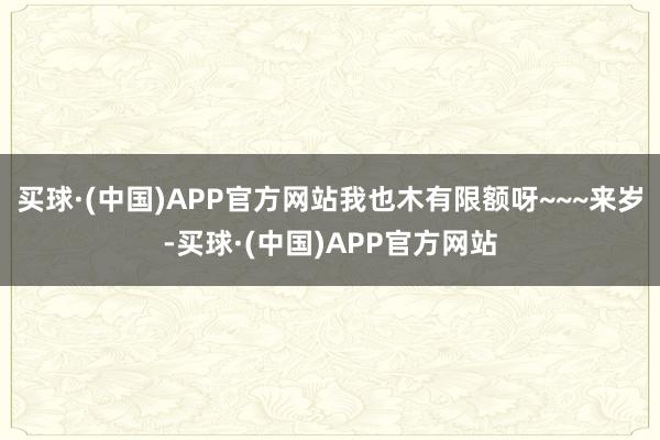 买球·(中国)APP官方网站我也木有限额呀~~~来岁-买球·(中国)APP官方网站