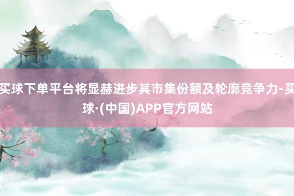 买球下单平台将显赫进步其市集份额及轮廓竞争力-买球·(中国)APP官方网站
