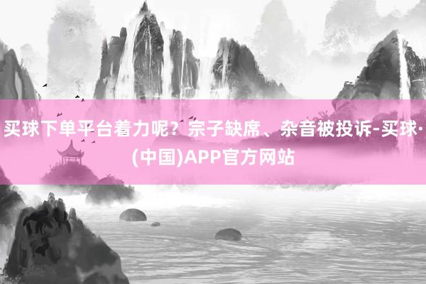 买球下单平台着力呢？宗子缺席、杂音被投诉-买球·(中国)APP官方网站