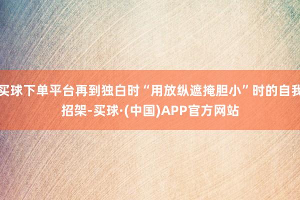 买球下单平台再到独白时“用放纵遮掩胆小”时的自我招架-买球·(中国)APP官方网站