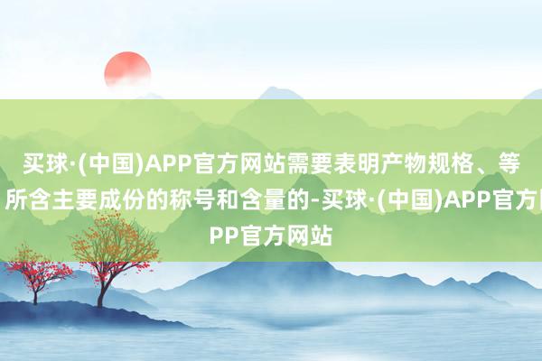买球·(中国)APP官方网站需要表明产物规格、等第、所含主要成份的称号和含量的-买球·(中国)APP官方网站