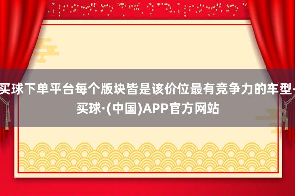 买球下单平台每个版块皆是该价位最有竞争力的车型-买球·(中国)APP官方网站