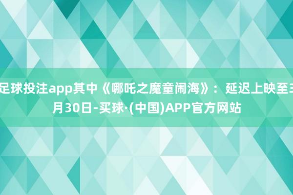 足球投注app其中《哪吒之魔童闹海》：延迟上映至3月30日-买球·(中国)APP官方网站