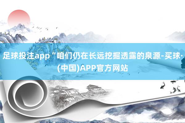 足球投注app“咱们仍在长远挖掘透露的泉源-买球·(中国)APP官方网站