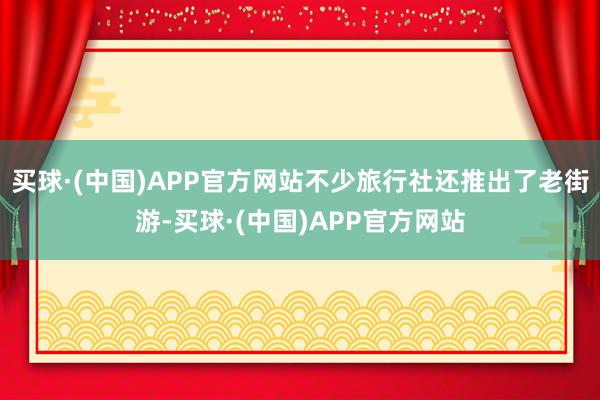 买球·(中国)APP官方网站不少旅行社还推出了老街游-买球·(中国)APP官方网站