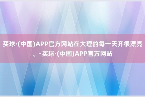 买球·(中国)APP官方网站在大理的每一天齐很漂亮。-买球·(中国)APP官方网站