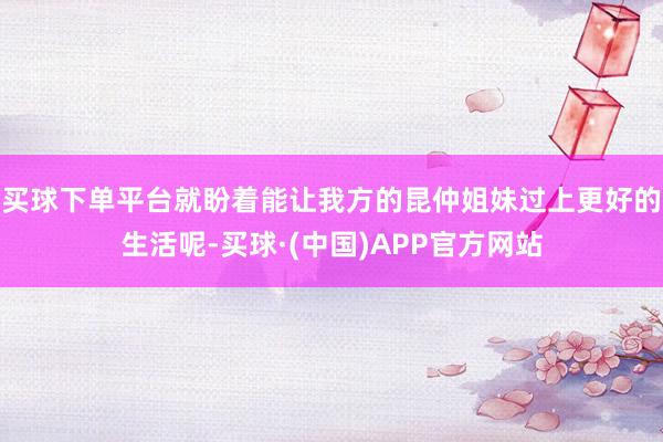 买球下单平台就盼着能让我方的昆仲姐妹过上更好的生活呢-买球·(中国)APP官方网站