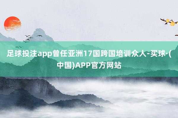 足球投注app曾任亚洲17国跨国培训众人-买球·(中国)APP官方网站