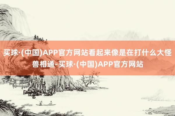 买球·(中国)APP官方网站看起来像是在打什么大怪兽相通-买球·(中国)APP官方网站