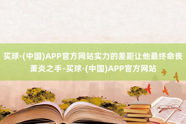 买球·(中国)APP官方网站实力的差距让他最终命丧萧炎之手-买球·(中国)APP官方网站