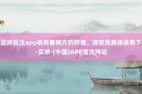 足球投注app吸附着朔方的狩猎、游牧民族徐徐南下-买球·(中国)APP官方网站