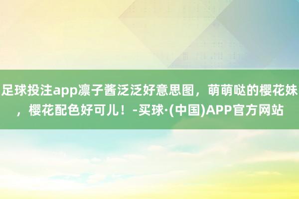 足球投注app凛子酱泛泛好意思图，萌萌哒的樱花妹，樱花配色好可儿！-买球·(中国)APP官方网站