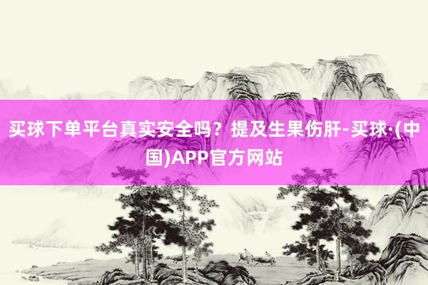 买球下单平台真实安全吗？提及生果伤肝-买球·(中国)APP官方网站