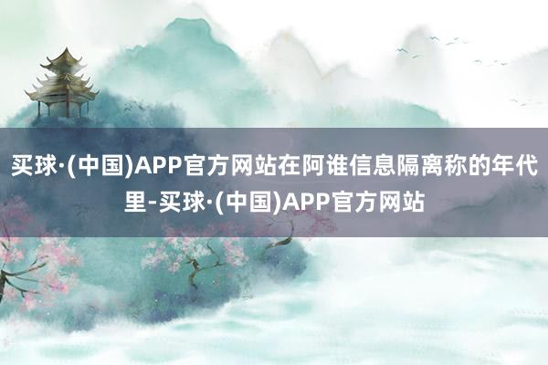买球·(中国)APP官方网站在阿谁信息隔离称的年代里-买球·(中国)APP官方网站