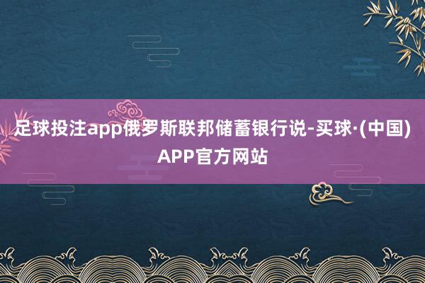 足球投注app俄罗斯联邦储蓄银行说-买球·(中国)APP官方网站