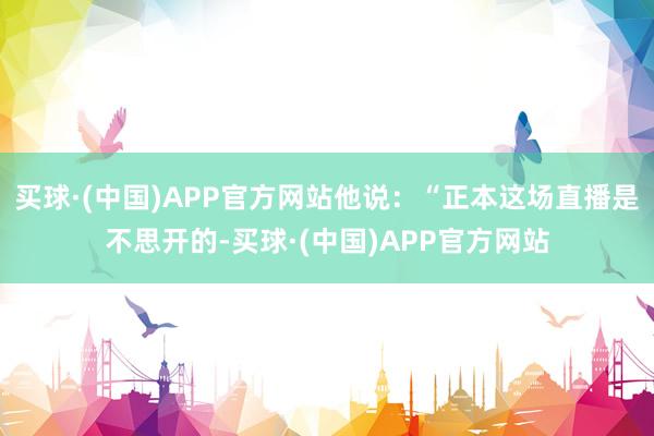 买球·(中国)APP官方网站他说：“正本这场直播是不思开的-买球·(中国)APP官方网站