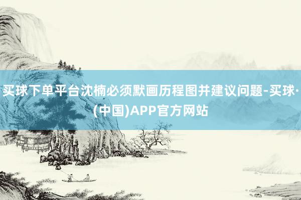 买球下单平台沈楠必须默画历程图并建议问题-买球·(中国)APP官方网站