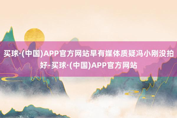 买球·(中国)APP官方网站早有媒体质疑冯小刚没拍好-买球·(中国)APP官方网站