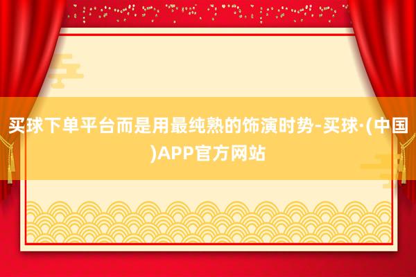 买球下单平台而是用最纯熟的饰演时势-买球·(中国)APP官方网站