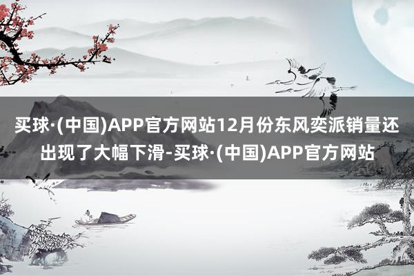 买球·(中国)APP官方网站12月份东风奕派销量还出现了大幅下滑-买球·(中国)APP官方网站