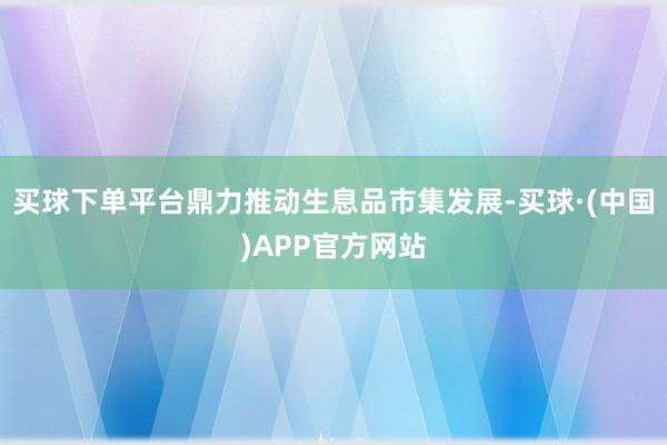 买球下单平台鼎力推动生息品市集发展-买球·(中国)APP官方网站