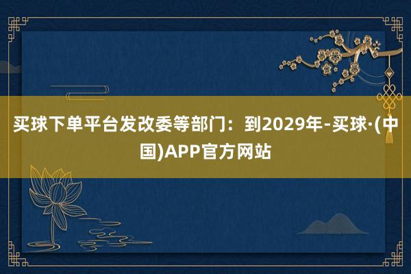 买球下单平台发改委等部门：到2029年-买球·(中国)APP官方网站