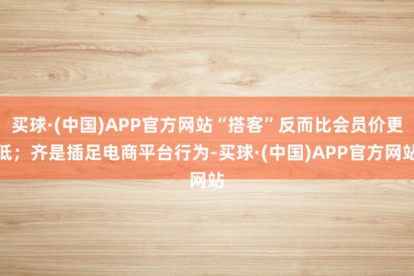 买球·(中国)APP官方网站“搭客”反而比会员价更低；齐是插足电商平台行为-买球·(中国)APP官方网站