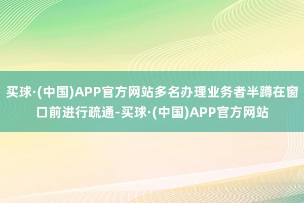 买球·(中国)APP官方网站多名办理业务者半蹲在窗口前进行疏通-买球·(中国)APP官方网站