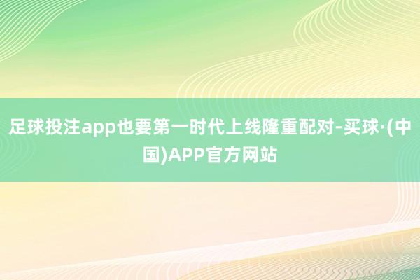 足球投注app也要第一时代上线隆重配对-买球·(中国)APP官方网站