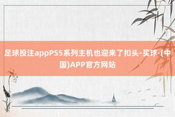 足球投注appPS5系列主机也迎来了扣头-买球·(中国)APP官方网站