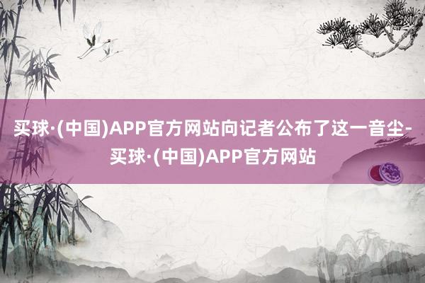 买球·(中国)APP官方网站向记者公布了这一音尘-买球·(中国)APP官方网站