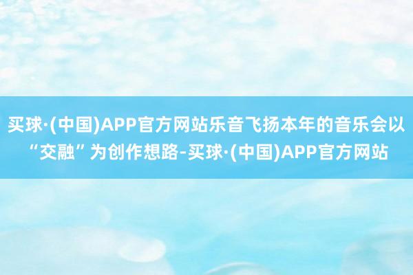 买球·(中国)APP官方网站乐音飞扬本年的音乐会以“交融”为创作想路-买球·(中国)APP官方网站