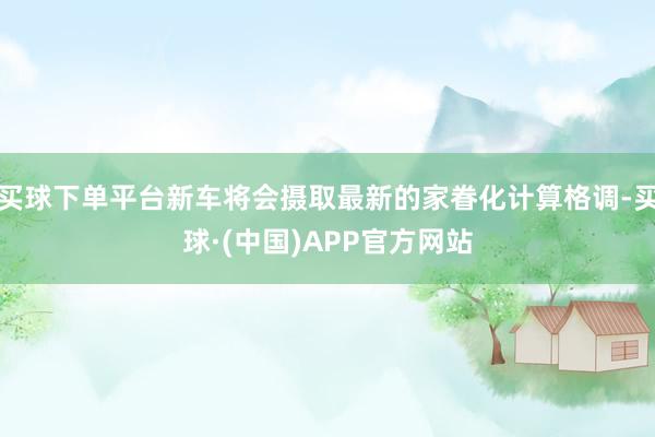 买球下单平台新车将会摄取最新的家眷化计算格调-买球·(中国)APP官方网站