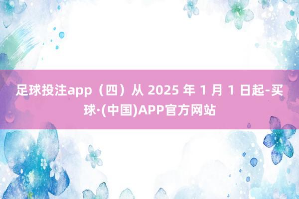 足球投注app（四）从 2025 年 1 月 1 日起-买球·(中国)APP官方网站