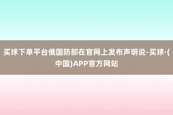买球下单平台俄国防部在官网上发布声明说-买球·(中国)APP官方网站