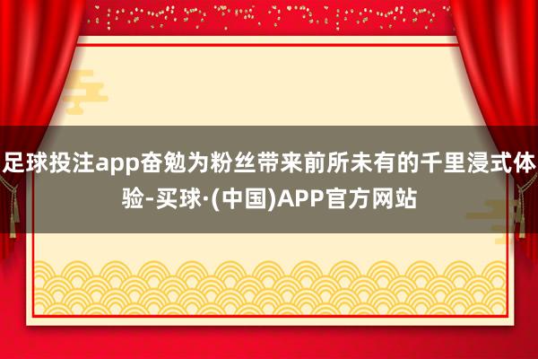 足球投注app奋勉为粉丝带来前所未有的千里浸式体验-买球·(中国)APP官方网站