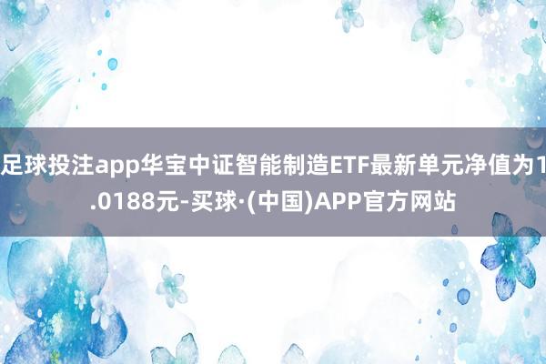 足球投注app华宝中证智能制造ETF最新单元净值为1.0188元-买球·(中国)APP官方网站