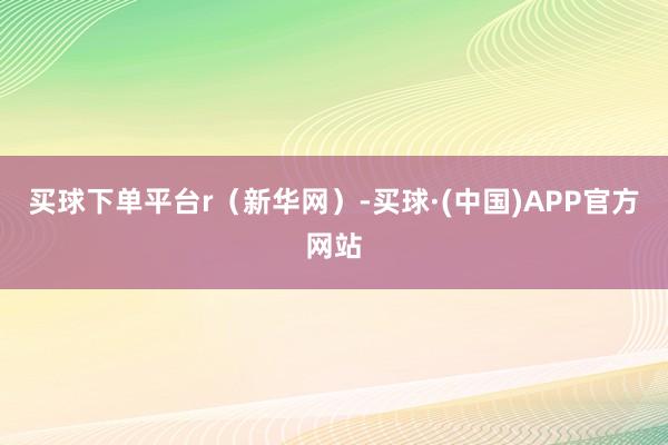 买球下单平台r（新华网）-买球·(中国)APP官方网站