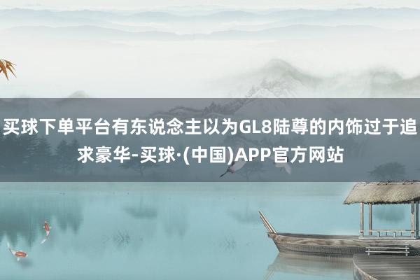买球下单平台有东说念主以为GL8陆尊的内饰过于追求豪华-买球·(中国)APP官方网站