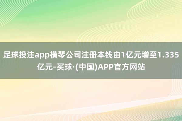 足球投注app横琴公司注册本钱由1亿元增至1.335亿元-买球·(中国)APP官方网站