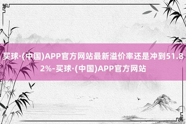 买球·(中国)APP官方网站最新溢价率还是冲到51.82%-买球·(中国)APP官方网站