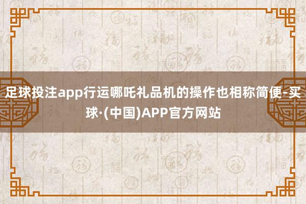 足球投注app行运哪吒礼品机的操作也相称简便-买球·(中国)APP官方网站