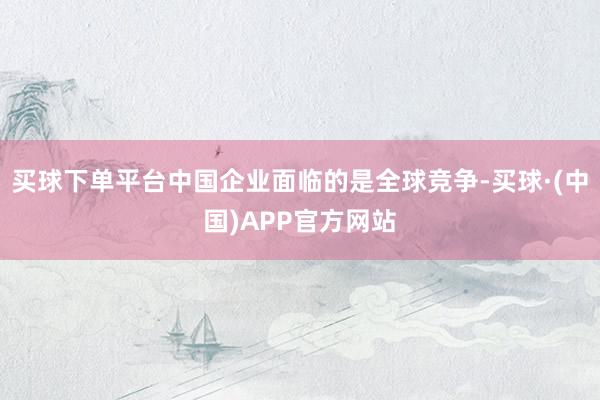 买球下单平台中国企业面临的是全球竞争-买球·(中国)APP官方网站