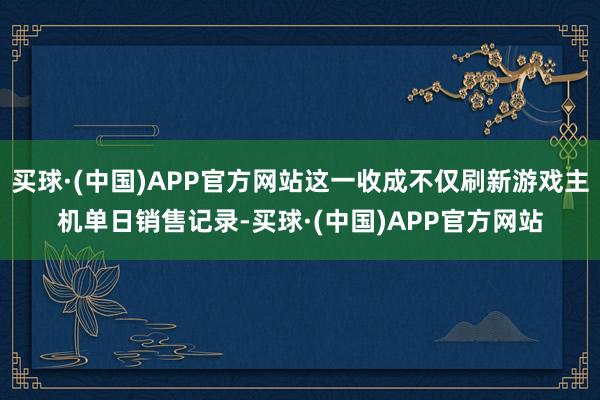 买球·(中国)APP官方网站这一收成不仅刷新游戏主机单日销售记录-买球·(中国)APP官方网站