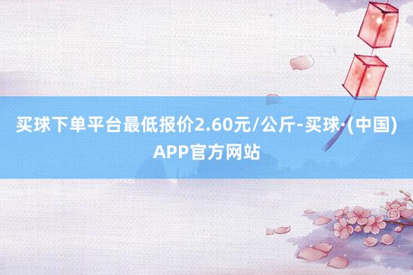 买球下单平台最低报价2.60元/公斤-买球·(中国)APP官方网站