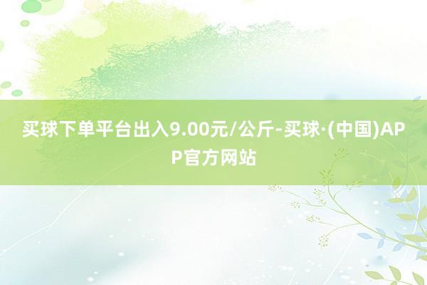 买球下单平台出入9.00元/公斤-买球·(中国)APP官方网站