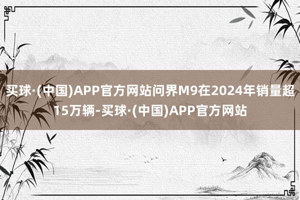 买球·(中国)APP官方网站问界M9在2024年销量超15万辆-买球·(中国)APP官方网站