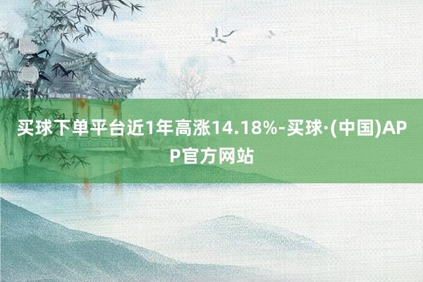 买球下单平台近1年高涨14.18%-买球·(中国)APP官方网站